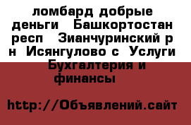 ломбард добрые деньги - Башкортостан респ., Зианчуринский р-н, Исянгулово с. Услуги » Бухгалтерия и финансы   